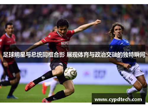 足球明星与总统同框合影 展现体育与政治交融的独特瞬间