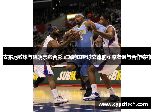安东尼教练与姚明亲密合影展现跨国篮球交流的深厚友谊与合作精神